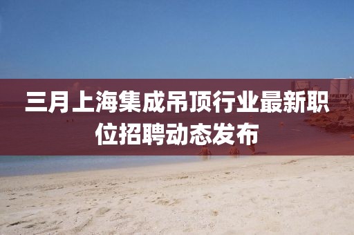 三月上海集成吊頂行業(yè)最新職位招聘動(dòng)態(tài)發(fā)布