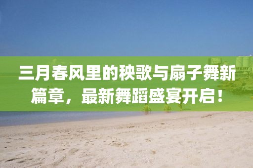 三月春風(fēng)里的秧歌與扇子舞新篇章，最新舞蹈盛宴開(kāi)啟！