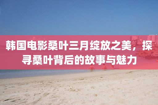 韓國(guó)電影桑葉三月綻放之美，探尋桑葉背后的故事與魅力