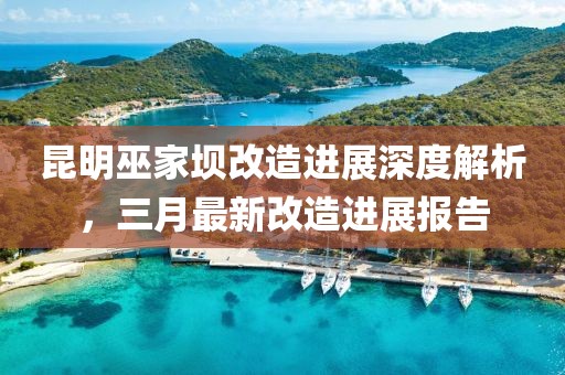 昆明巫家壩改造進(jìn)展深度解析，三月最新改造進(jìn)展報告