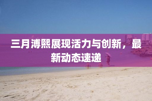三月溥熙展現(xiàn)活力與創(chuàng)新，最新動態(tài)速遞
