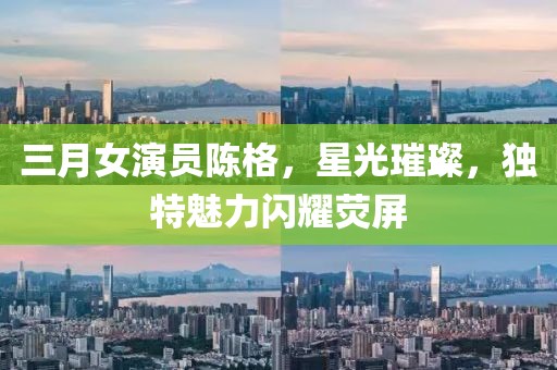 三月女演員陳格，星光璀璨，獨(dú)特魅力閃耀熒屏