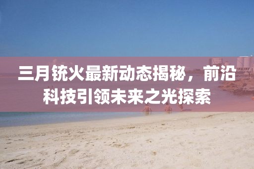 三月銃火最新動態(tài)揭秘，前沿科技引領未來之光探索