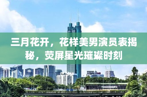 三月花開(kāi)，花樣美男演員表揭秘，熒屏星光璀璨時(shí)刻