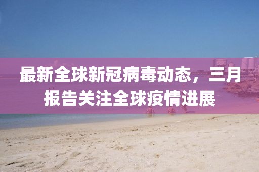 最新全球新冠病毒動態(tài)，三月報(bào)告關(guān)注全球疫情進(jìn)展