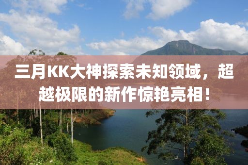 三月KK大神探索未知領(lǐng)域，超越極限的新作驚艷亮相！