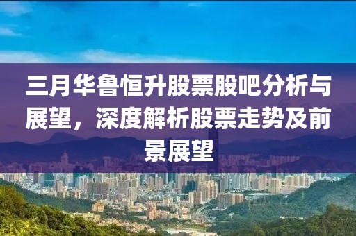 三月華魯恒升股票股吧分析與展望，深度解析股票走勢及前景展望