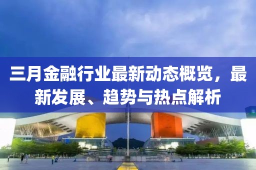 三月金融行業(yè)最新動態(tài)概覽，最新發(fā)展、趨勢與熱點(diǎn)解析