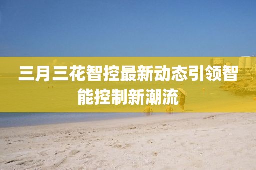 三月三花智控最新動態(tài)引領(lǐng)智能控制新潮流