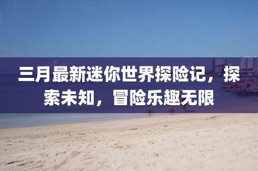 三月最新迷你世界探險(xiǎn)記，探索未知，冒險(xiǎn)樂趣無(wú)限