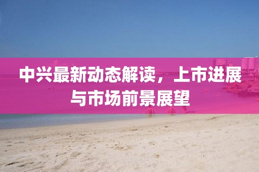 中興最新動(dòng)態(tài)解讀，上市進(jìn)展與市場(chǎng)前景展望