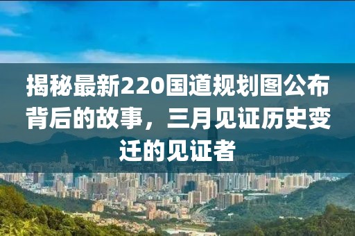 揭秘最新220國(guó)道規(guī)劃圖公布背后的故事，三月見(jiàn)證歷史變遷的見(jiàn)證者