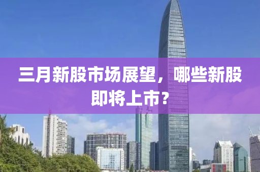 三月新股市場展望，哪些新股即將上市？
