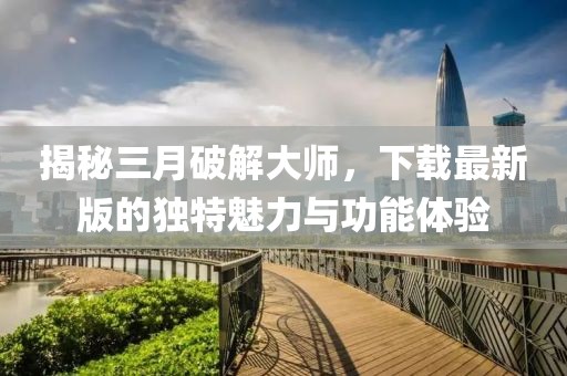 揭秘三月破解大師，下載最新版的獨特魅力與功能體驗