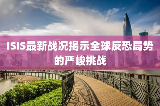 ISIS最新戰(zhàn)況揭示全球反恐局勢的嚴峻挑戰(zhàn)