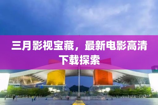 三月影視寶藏，最新電影高清下載探索