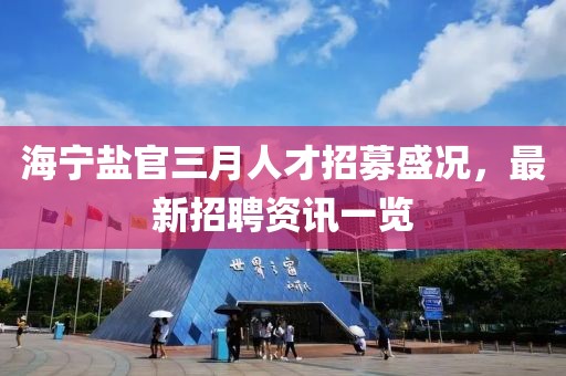 海寧鹽官三月人才招募盛況，最新招聘資訊一覽