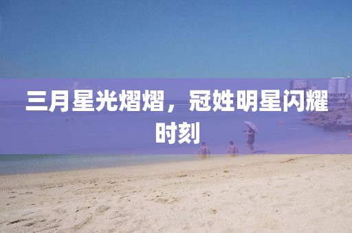 三月星光熠熠，冠姓明星閃耀時刻