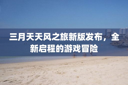 三月天天風(fēng)之旅新版發(fā)布，全新啟程的游戲冒險
