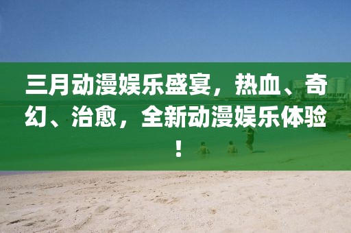 三月動(dòng)漫娛樂盛宴，熱血、奇幻、治愈，全新動(dòng)漫娛樂體驗(yàn)！