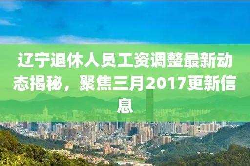 遼寧退休人員工資調(diào)整最新動(dòng)態(tài)揭秘，聚焦三月2017更新信息