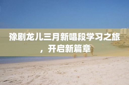 豫劇龍兒三月新唱段學(xué)習(xí)之旅，開啟新篇章