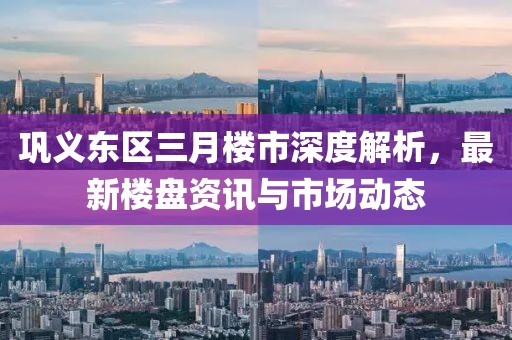 鞏義東區(qū)三月樓市深度解析，最新樓盤資訊與市場(chǎng)動(dòng)態(tài)