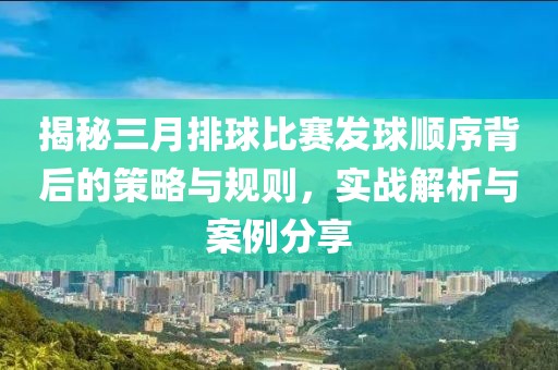 揭秘三月排球比賽發(fā)球順序背后的策略與規(guī)則，實(shí)戰(zhàn)解析與案例分享
