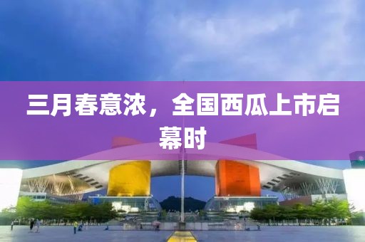 三月春意濃，全國西瓜上市啟幕時(shí)