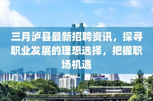 三月瀘縣最新招聘資訊，探尋職業(yè)發(fā)展的理想選擇，把握職場(chǎng)機(jī)遇