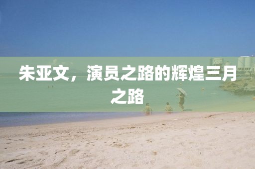 朱亞文，演員之路的輝煌三月之路