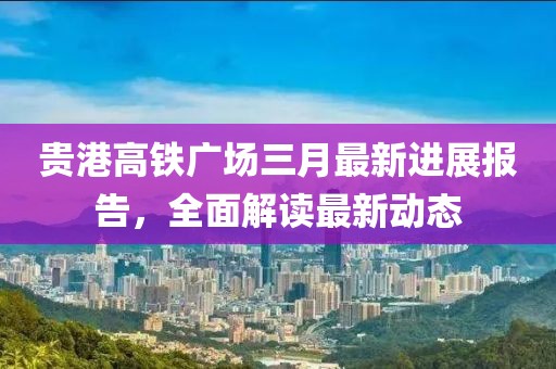 貴港高鐵廣場(chǎng)三月最新進(jìn)展報(bào)告，全面解讀最新動(dòng)態(tài)