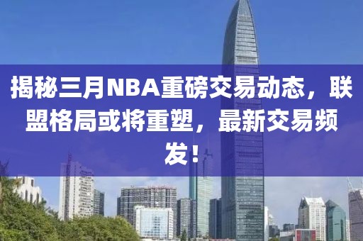 揭秘三月NBA重磅交易動態(tài)，聯(lián)盟格局或?qū)⒅厮?，最新交易頻發(fā)！