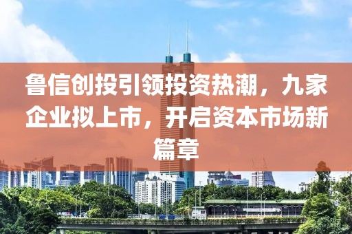 魯信創(chuàng)投引領(lǐng)投資熱潮，九家企業(yè)擬上市，開啟資本市場新篇章