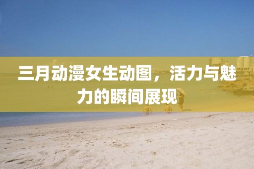 三月動漫女生動圖，活力與魅力的瞬間展現(xiàn)