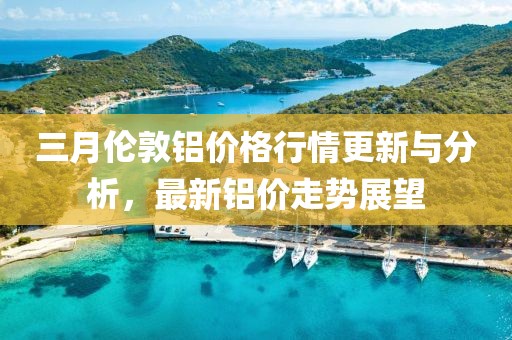 三月倫敦鋁價(jià)格行情更新與分析，最新鋁價(jià)走勢展望