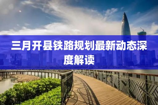 三月開(kāi)縣鐵路規(guī)劃最新動(dòng)態(tài)深度解讀