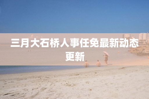 三月大石橋人事任免最新動態(tài)更新