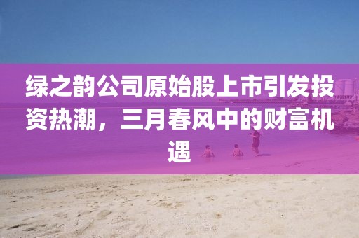 綠之韻公司原始股上市引發(fā)投資熱潮，三月春風(fēng)中的財(cái)富機(jī)遇