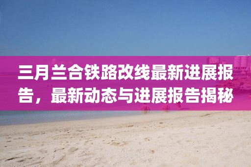 三月蘭合鐵路改線最新進(jìn)展報(bào)告，最新動(dòng)態(tài)與進(jìn)展報(bào)告揭秘
