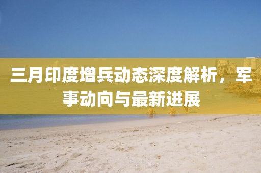 三月印度增兵動態(tài)深度解析，軍事動向與最新進展