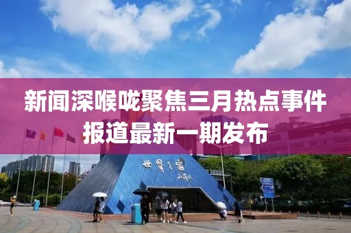 新聞深喉嚨聚焦三月熱點事件報道最新一期發(fā)布