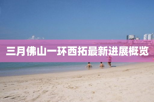 三月佛山一環(huán)西拓最新進(jìn)展概覽