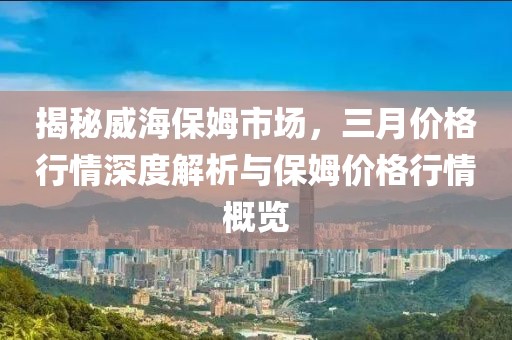 揭秘威海保姆市場(chǎng)，三月價(jià)格行情深度解析與保姆價(jià)格行情概覽