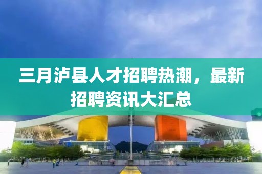 三月瀘縣人才招聘熱潮，最新招聘資訊大匯總