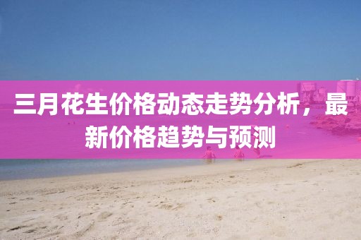 三月花生價格動態(tài)走勢分析，最新價格趨勢與預(yù)測