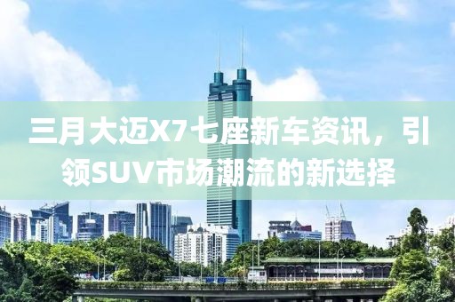 三月大邁X7七座新車資訊，引領(lǐng)SUV市場潮流的新選擇