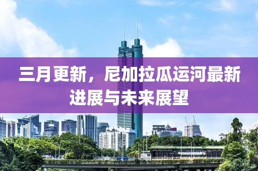 三月更新，尼加拉瓜運(yùn)河最新進(jìn)展與未來(lái)展望