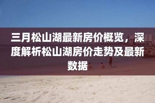 三月松山湖最新房價概覽，深度解析松山湖房價走勢及最新數(shù)據(jù)