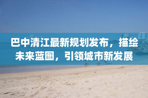 巴中清江最新規(guī)劃發(fā)布，描繪未來(lái)藍(lán)圖，引領(lǐng)城市新發(fā)展